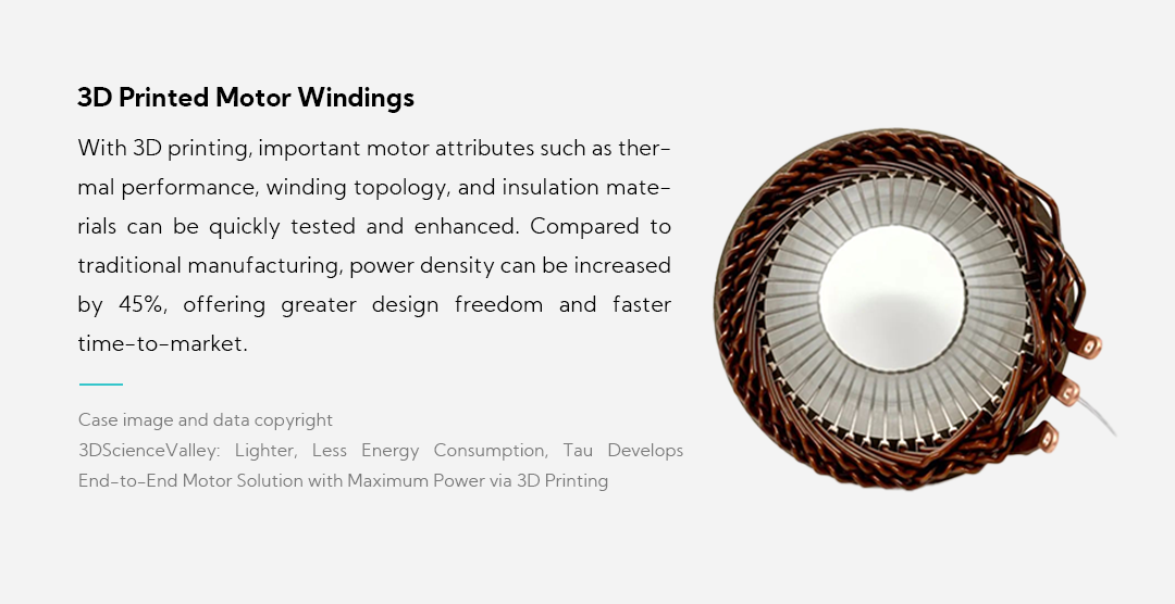 3D Printed Motor Windings With 3D printing, important motor attributes such as thermal performance, winding topology, and insulation materials can be quickly tested and enhanced. Compared to traditional manufacturing, power density can be increased by 45%, offering greater design freedom and faster time-to-market.