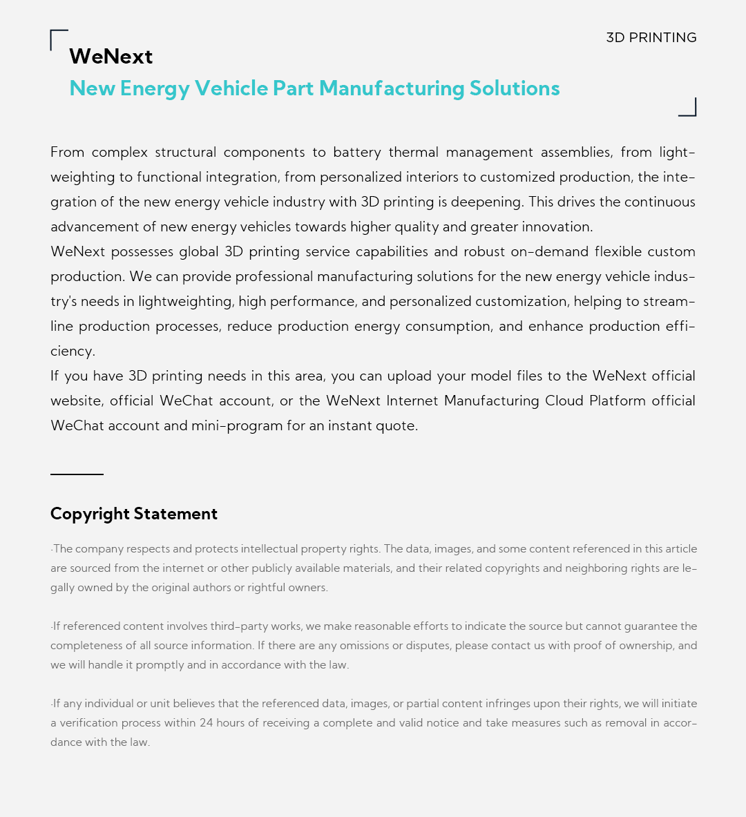 03 WeNext New Energy Vehicle Part Manufacturing Solutions From complex structural components to battery thermal management assemblies, from lightweighting to functional integration, from personalized interiors to customized production, the integration of the new energy vehicle industry with 3D printing is deepening. This drives the continuous advancement of new energy vehicles towards higher quality and greater innovation. WeNext possesses global 3D printing service capabilities and robust on-demand flexible custom production. We can provide professional manufacturing solutions for the new energy vehicle industry's needs in lightweighting, high performance, and personalized customization, helping to streamline production processes, reduce production energy consumption, and enhance production efficiency. If you have 3D printing needs in this area, you can upload your model files to the WeNext official website, official WeChat account, or the WeNext Internet Manufacturing Cloud Platform official WeChat account and mini-program for an instant quote.  Copyright Statement  The company respects and protects intellectual property rights. The data, images, and some content referenced in this article are sourced from the internet or other publicly available materials, and their related copyrights and neighboring rights are legally owned by the original authors or rightful owners.   If referenced content involves third-party works, we make reasonable efforts to indicate the source but cannot guarantee the completeness of all source information. If there are any omissions or disputes, please contact us with proof of ownership, and we will handle it promptly and in accordance with the law.   If any individual or unit believes that the referenced data, images, or partial content infringes upon their rights, we will initiate a verification process within 24 hours of receiving a complete and valid notice and take measures such as removal in accordance with the law.