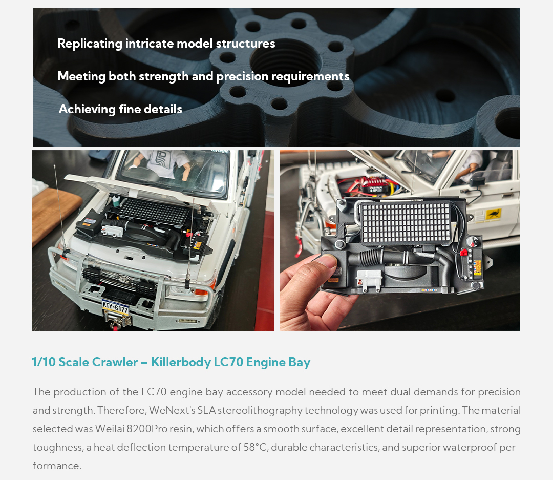 Replicating intricate model structures Meeting both strength and precision requirements Achieving fine details 1/10 Scale Crawler – Killerbody LC70 Engine Bay The production of the LC70 engine bay accessory model needed to meet dual demands for precision and strength. Therefore, WeNext's SLA stereolithography technology was used for printing. The material selected was Weilai 8200Pro resin, which offers a smooth surface, excellent detail representation, strong toughness, a heat deflection temperature of 58°C, durable characteristics, and superior waterproof performance.