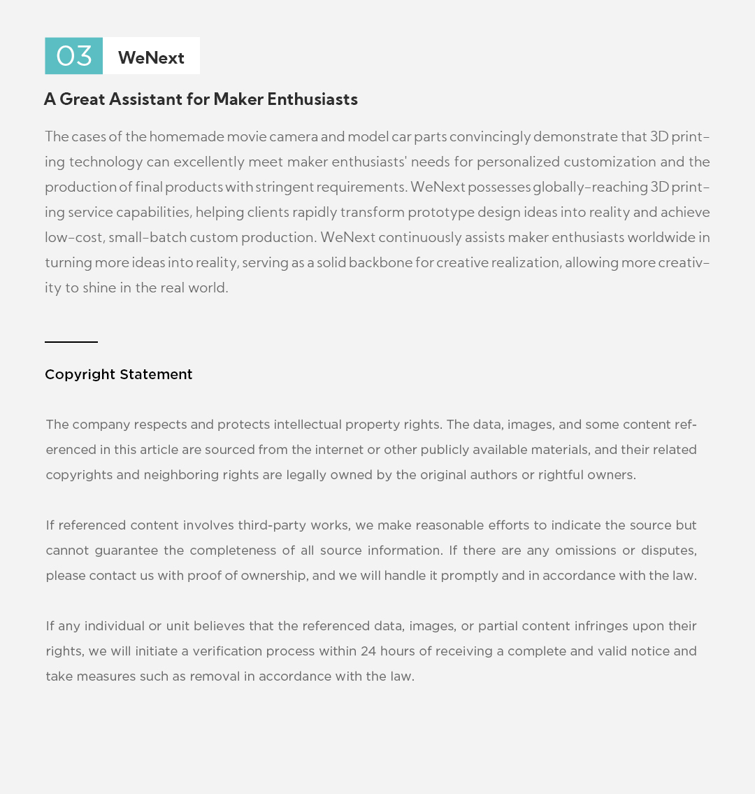03 WeNext A Great Assistant for Maker Enthusiasts The cases of the homemade movie camera and model car parts convincingly demonstrate that 3D printing technology can excellently meet maker enthusiasts' needs for personalized customization and the production of final products with stringent requirements. WeNext possesses globally-reaching 3D printing service capabilities, helping clients rapidly transform prototype design ideas into reality and achieve low-cost, small-batch custom production. WeNext continuously assists maker enthusiasts worldwide in turning more ideas into reality, serving as a solid backbone for creative realization, allowing more creativity to shine in the real world. Copyright Statement The company respects and protects intellectual property rights. The data, images, and some content referenced in this article are sourced from the internet or other publicly available materials, and their related copyrights and neighboring rights are legally owned by the original authors or rightful owners. If referenced content involves third-party works, we make reasonable efforts to indicate the source but cannot guarantee the completeness of all source information. If there are any omissions or disputes, please contact us with proof of ownership, and we will handle it promptly and in accordance with the law. If any individual or unit believes that the referenced data, images, or partial content infringes upon their rights, we will initiate a verification process within 24 hours of receiving a complete and valid notice and take measures such as removal in accordance with the law.