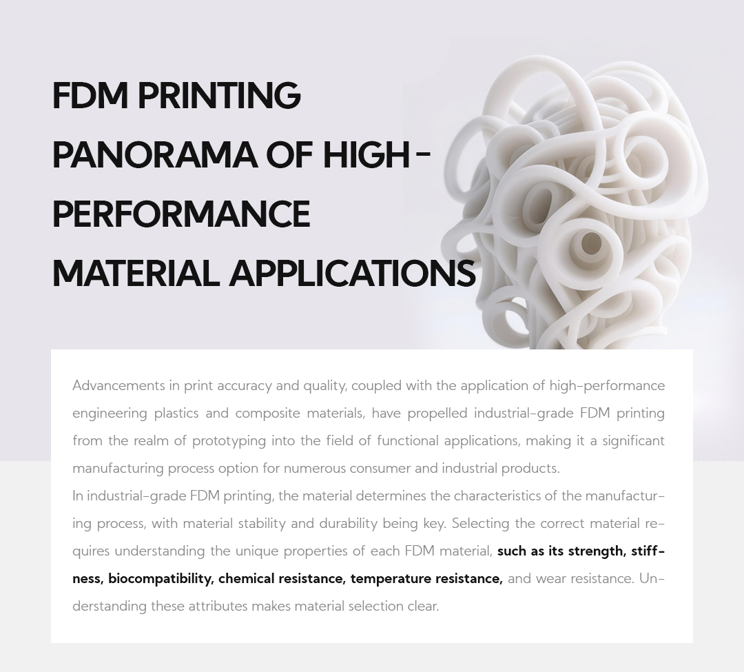 FDM Printing Panorama of High-Performance Material Applications Advancements in print accuracy and quality, coupled with the application of high-performance engineering plastics and composite materials, have propelled industrial-grade FDM printing from the realm of prototyping into the field of functional applications, making it a significant manufacturing process option for numerous consumer and industrial products. In industrial-grade FDM printing, the material determines the characteristics of the manufacturing process, with material stability and durability being key. Selecting the correct material requires understanding the unique properties of each FDM material,&nbsp;such as its strength, stiffness, biocompatibility, chemical resistance, temperature resistance, and wear resistance. Understanding these attributes makes material selection clear.
