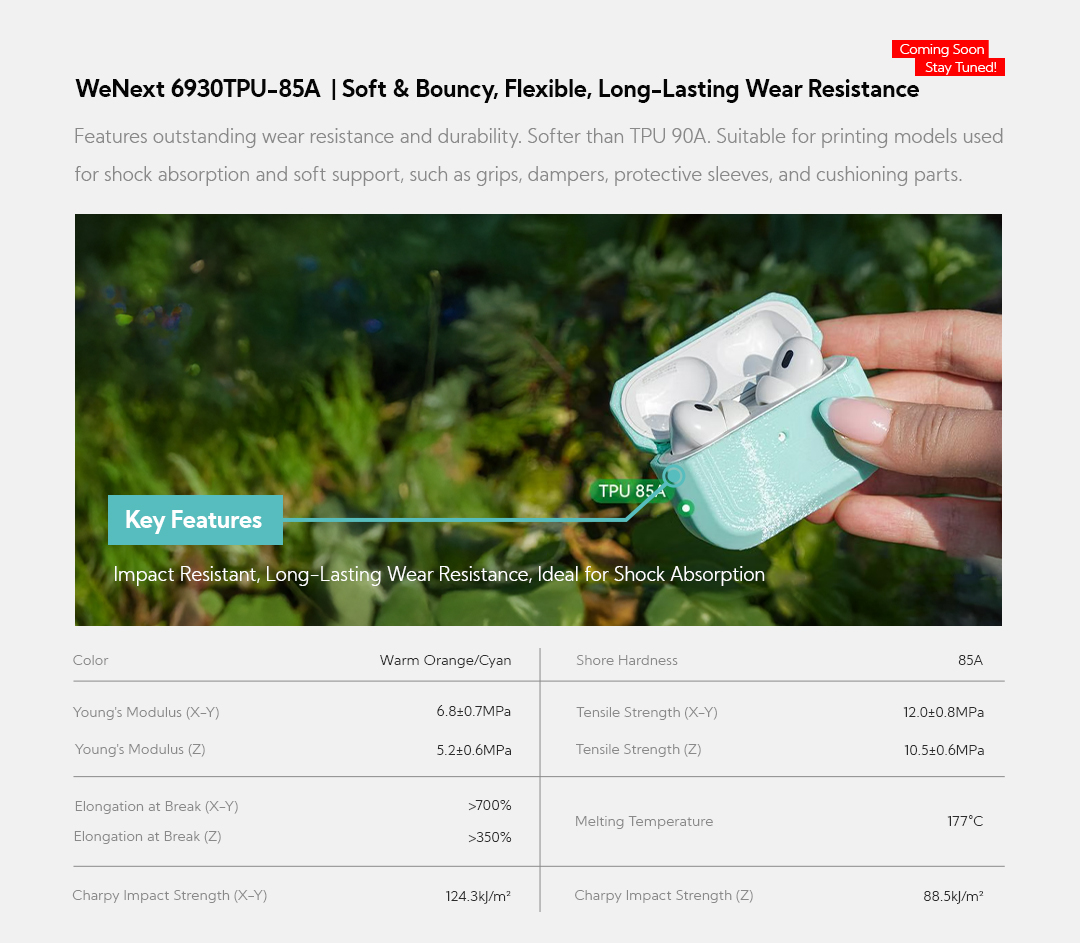 WeNext 6930TPU-85A: Soft & Bouncy, Flexible, Long-Lasting Wear Resistance (Coming Soon, Stay Tuned!) Features outstanding wear resistance and durability. Softer than TPU 90A. Suitable for printing models used for shock absorption and soft support, such as grips, dampers, protective sleeves, and cushioning parts. Key Features:&nbsp;Impact Resistant, Long-Lasting Wear Resistance, Ideal for Shock Absorption